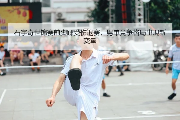 石宇奇世锦赛前脚踝受伤退赛，男单竞争格局出现新变量